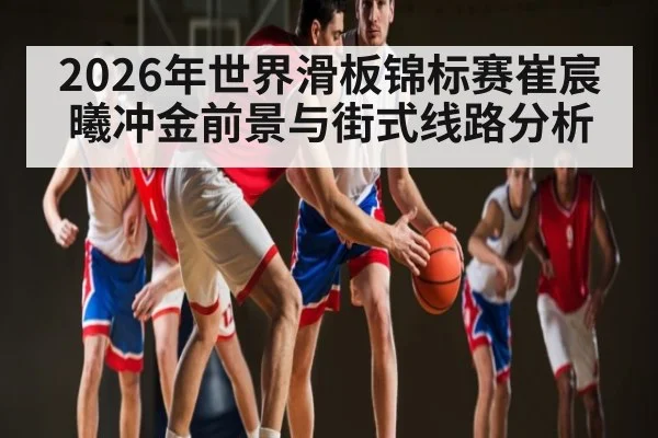 2026年世界滑板锦标赛崔宸曦冲金前景与街式线路分析