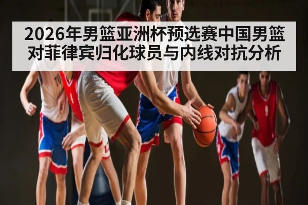 2026年男篮亚洲杯预选赛中国男篮对菲律宾归化球员与内线对抗分析